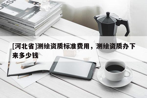 [河北省]測繪資質(zhì)標(biāo)準(zhǔn)費(fèi)用，測繪資質(zhì)辦下來多少錢