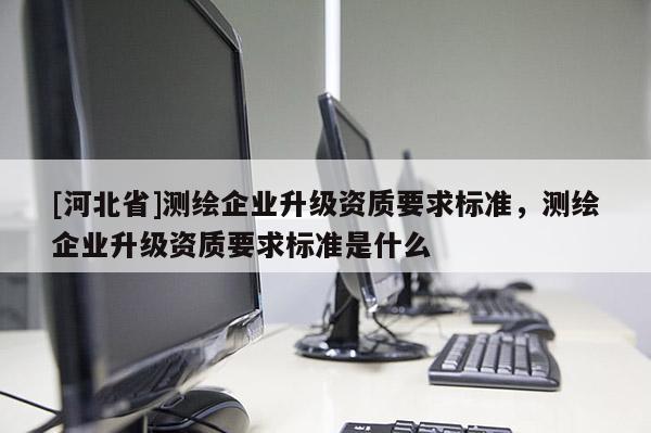 [河北省]測繪企業(yè)升級資質(zhì)要求標(biāo)準(zhǔn)，測繪企業(yè)升級資質(zhì)要求標(biāo)準(zhǔn)是什么
