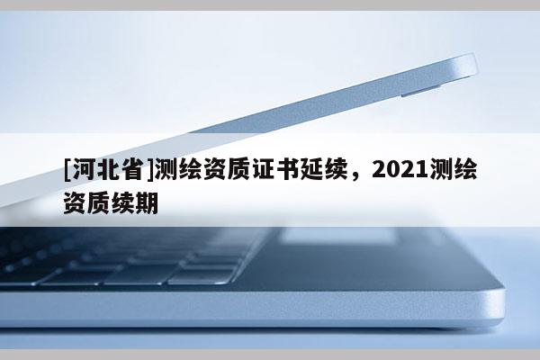 [河北省]測繪資質(zhì)證書延續(xù)，2021測繪資質(zhì)續(xù)期
