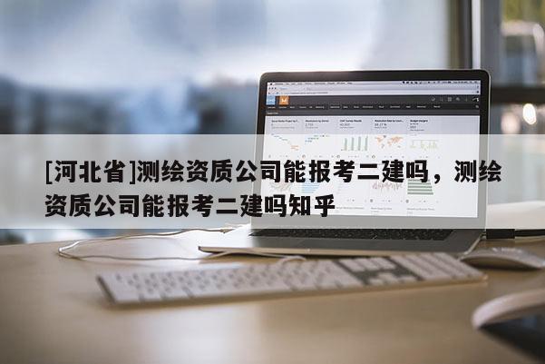 [河北省]測繪資質(zhì)公司能報考二建嗎，測繪資質(zhì)公司能報考二建嗎知乎