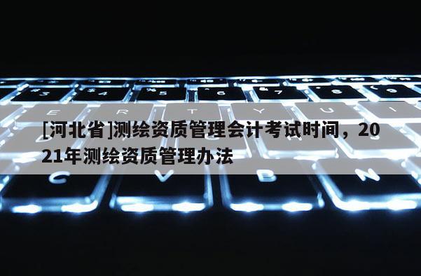 [河北省]測繪資質(zhì)管理會計考試時間，2021年測繪資質(zhì)管理辦法