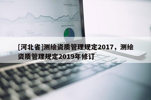 [河北省]測繪資質(zhì)管理規(guī)定2017，測繪資質(zhì)管理規(guī)定2019年修訂