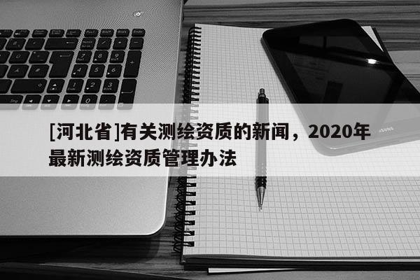[河北省]有關(guān)測繪資質(zhì)的新聞，2020年最新測繪資質(zhì)管理辦法