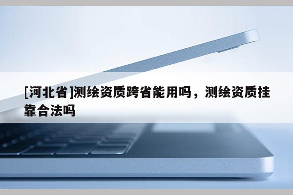 [河北省]測(cè)繪資質(zhì)跨省能用嗎，測(cè)繪資質(zhì)掛靠合法嗎