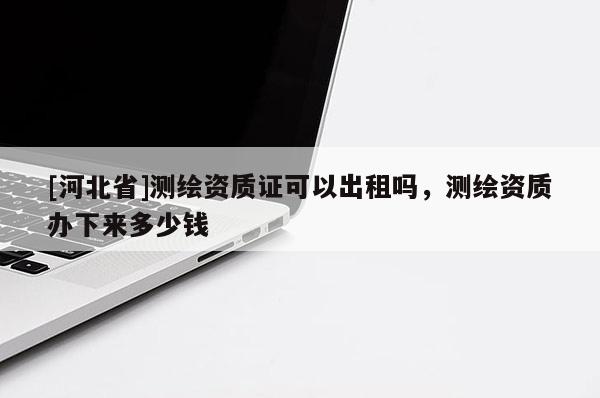 [河北省]測繪資質證可以出租嗎，測繪資質辦下來多少錢