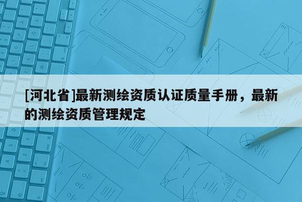 [河北省]最新測(cè)繪資質(zhì)認(rèn)證質(zhì)量手冊(cè)，最新的測(cè)繪資質(zhì)管理規(guī)定