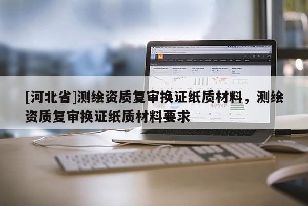 [河北省]測(cè)繪資質(zhì)復(fù)審換證紙質(zhì)材料，測(cè)繪資質(zhì)復(fù)審換證紙質(zhì)材料要求