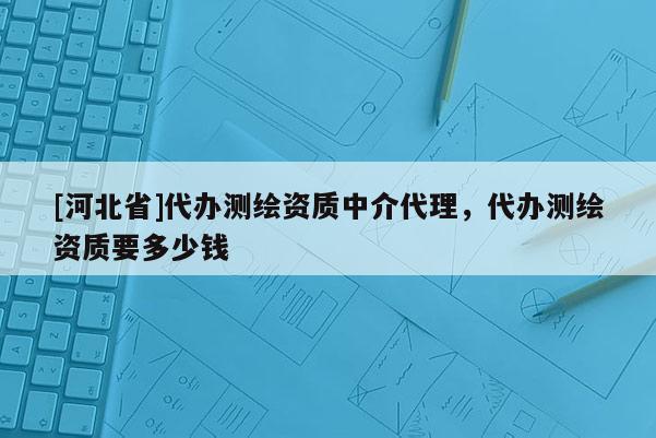 [河北省]代辦測繪資質(zhì)中介代理，代辦測繪資質(zhì)要多少錢