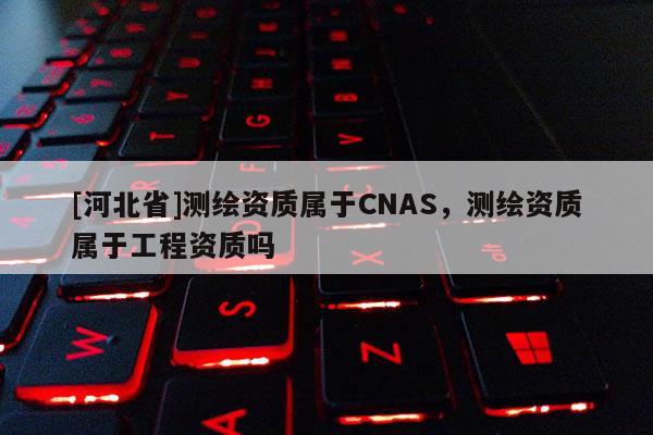 [河北省]測繪資質(zhì)屬于CNAS，測繪資質(zhì)屬于工程資質(zhì)嗎