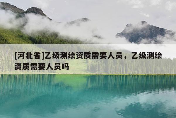 [河北省]乙級測繪資質(zhì)需要人員，乙級測繪資質(zhì)需要人員嗎