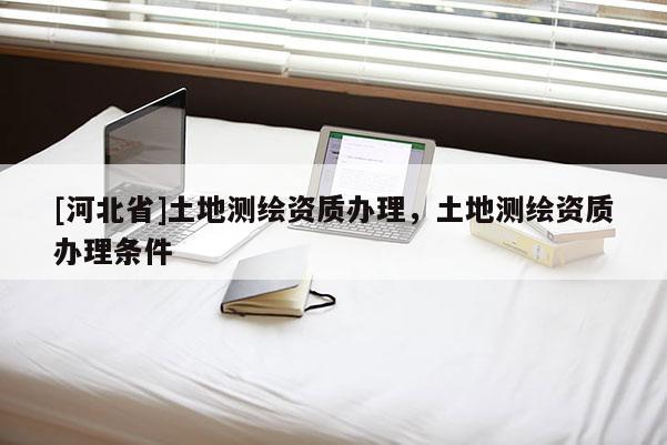 [河北省]土地測(cè)繪資質(zhì)辦理，土地測(cè)繪資質(zhì)辦理?xiàng)l件