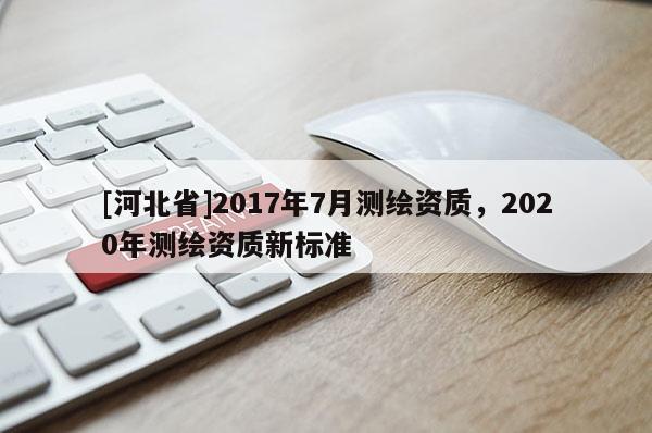[河北省]2017年7月測繪資質(zhì)，2020年測繪資質(zhì)新標(biāo)準(zhǔn)