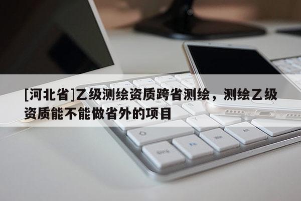 [河北省]乙級測繪資質(zhì)跨省測繪，測繪乙級資質(zhì)能不能做省外的項目