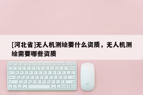 [河北省]無人機(jī)測繪要什么資質(zhì)，無人機(jī)測繪需要哪些資質(zhì)