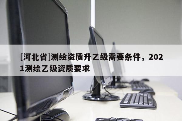 [河北省]測繪資質(zhì)升乙級需要條件，2021測繪乙級資質(zhì)要求
