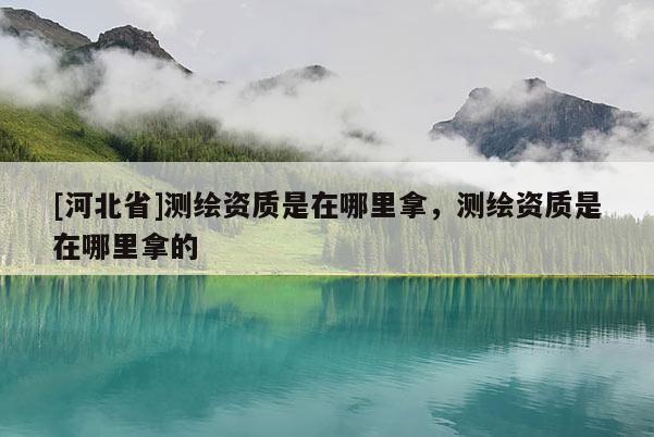 [河北省]測繪資質(zhì)是在哪里拿，測繪資質(zhì)是在哪里拿的