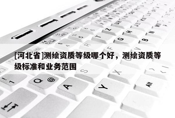 [河北省]測繪資質(zhì)等級哪個好，測繪資質(zhì)等級標(biāo)準(zhǔn)和業(yè)務(wù)范圍