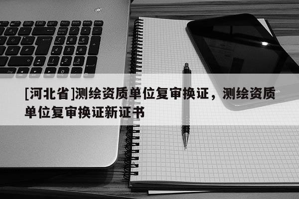 [河北省]測(cè)繪資質(zhì)單位復(fù)審換證，測(cè)繪資質(zhì)單位復(fù)審換證新證書