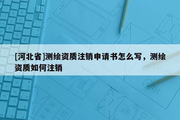 [河北省]測繪資質(zhì)注銷申請書怎么寫，測繪資質(zhì)如何注銷
