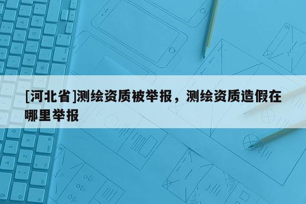 [河北省]測繪資質(zhì)被舉報，測繪資質(zhì)造假在哪里舉報