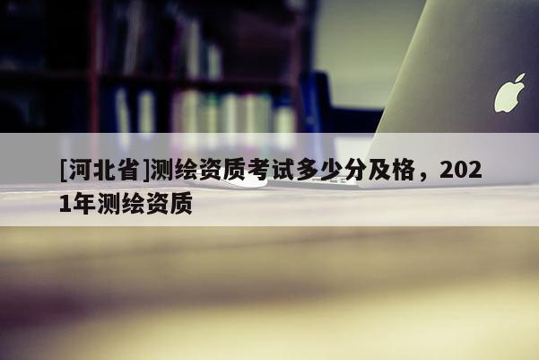 [河北省]測繪資質(zhì)考試多少分及格，2021年測繪資質(zhì)