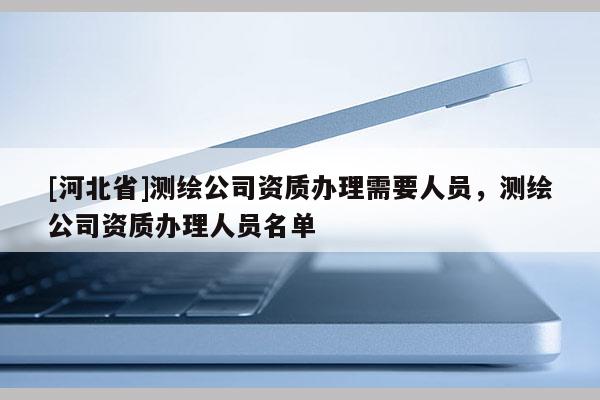 [河北省]測繪公司資質(zhì)辦理需要人員，測繪公司資質(zhì)辦理人員名單