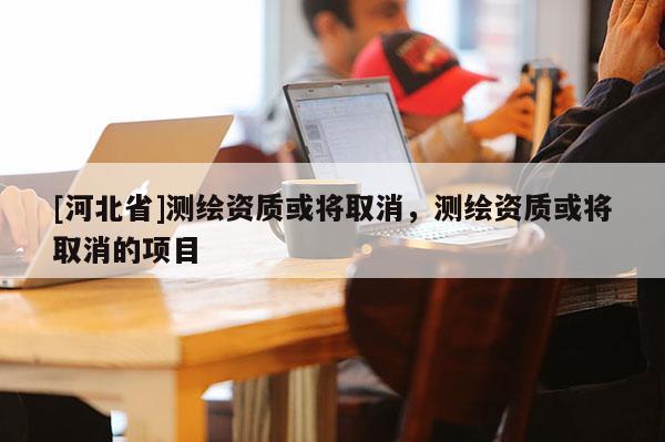 [河北省]測繪資質(zhì)或?qū)⑷∠?，測繪資質(zhì)或?qū)⑷∠捻?xiàng)目