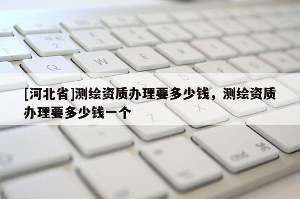 [河北省]測繪資質(zhì)辦理要多少錢，測繪資質(zhì)辦理要多少錢一個