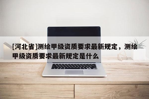 [河北省]測(cè)繪甲級(jí)資質(zhì)要求最新規(guī)定，測(cè)繪甲級(jí)資質(zhì)要求最新規(guī)定是什么