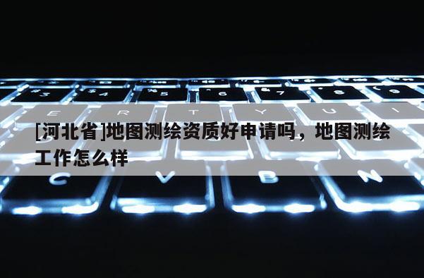[河北省]地圖測(cè)繪資質(zhì)好申請(qǐng)嗎，地圖測(cè)繪工作怎么樣