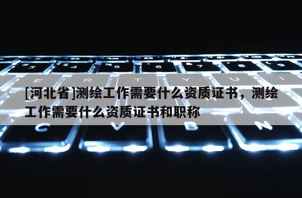 [河北省]測繪工作需要什么資質(zhì)證書，測繪工作需要什么資質(zhì)證書和職稱
