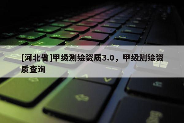 [河北省]甲級測繪資質(zhì)3.0，甲級測繪資質(zhì)查詢