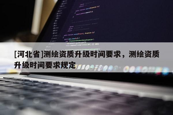 [河北省]測繪資質(zhì)升級時間要求，測繪資質(zhì)升級時間要求規(guī)定
