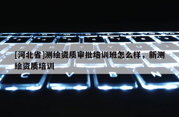 [河北省]測(cè)繪資質(zhì)審批培訓(xùn)班怎么樣，新測(cè)繪資質(zhì)培訓(xùn)