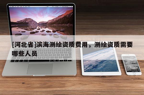 [河北省]濱海測繪資質(zhì)費用，測繪資質(zhì)需要哪些人員