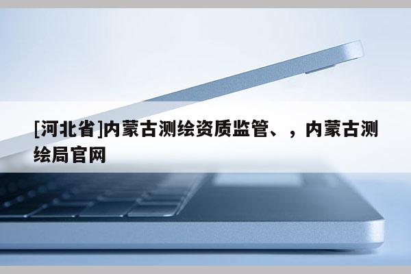 [河北省]內(nèi)蒙古測繪資質(zhì)監(jiān)管、，內(nèi)蒙古測繪局官網(wǎng)