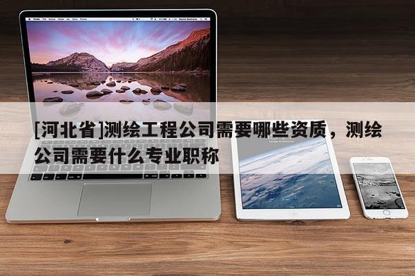[河北省]測(cè)繪工程公司需要哪些資質(zhì)，測(cè)繪公司需要什么專業(yè)職稱