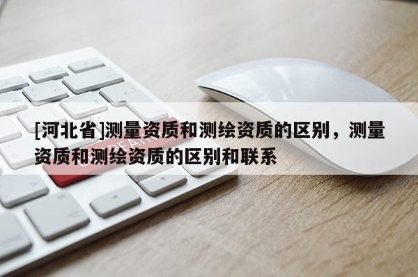[河北省]測量資質(zhì)和測繪資質(zhì)的區(qū)別，測量資質(zhì)和測繪資質(zhì)的區(qū)別和聯(lián)系