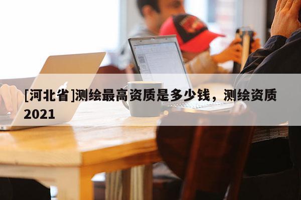 [河北省]測繪最高資質(zhì)是多少錢，測繪資質(zhì)2021