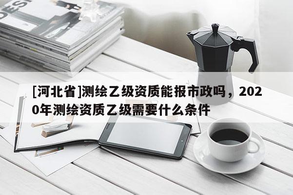 [河北省]測繪乙級資質(zhì)能報市政嗎，2020年測繪資質(zhì)乙級需要什么條件