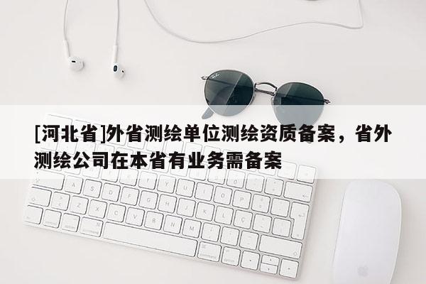 [河北省]外省測繪單位測繪資質(zhì)備案，省外測繪公司在本省有業(yè)務(wù)需備案