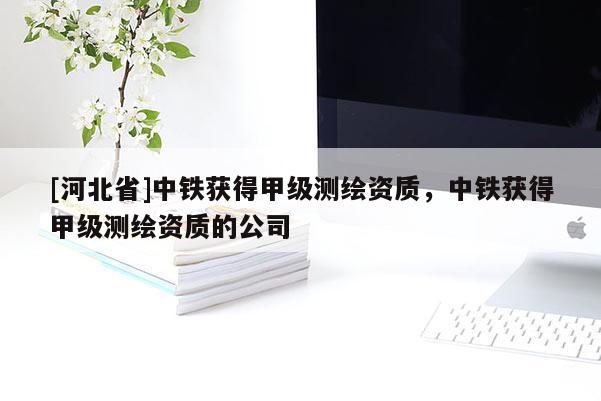 [河北省]中鐵獲得甲級測繪資質(zhì)，中鐵獲得甲級測繪資質(zhì)的公司