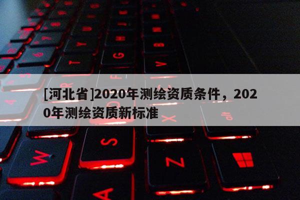[河北省]2020年測(cè)繪資質(zhì)條件，2020年測(cè)繪資質(zhì)新標(biāo)準(zhǔn)