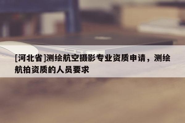 [河北省]測繪航空攝影專業(yè)資質(zhì)申請，測繪航拍資質(zhì)的人員要求