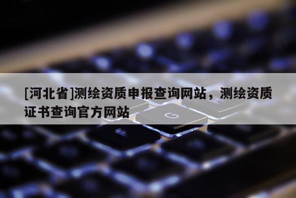 [河北省]測繪資質申報查詢網(wǎng)站，測繪資質證書查詢官方網(wǎng)站