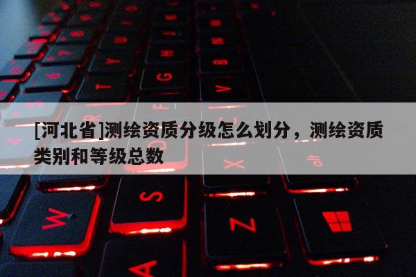 [河北省]測(cè)繪資質(zhì)分級(jí)怎么劃分，測(cè)繪資質(zhì)類別和等級(jí)總數(shù)