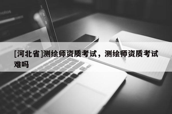 [河北省]測繪師資質(zhì)考試，測繪師資質(zhì)考試難嗎