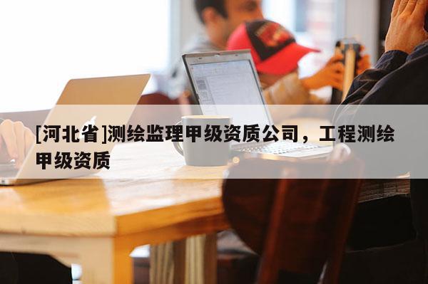[河北省]測繪監(jiān)理甲級資質(zhì)公司，工程測繪甲級資質(zhì)