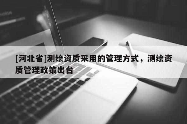 [河北省]測(cè)繪資質(zhì)采用的管理方式，測(cè)繪資質(zhì)管理政策出臺(tái)