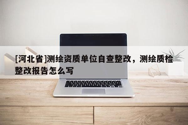 [河北省]測繪資質(zhì)單位自查整改，測繪質(zhì)檢整改報告怎么寫
